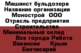 Машинст бульдозера › Название организации ­ Монострой, ООО › Отрасль предприятия ­ Строительство › Минимальный оклад ­ 20 000 - Все города Работа » Вакансии   . Крым,Бахчисарай